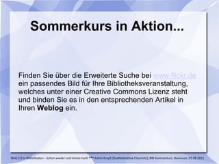 Sommerkurs in Aktion...


     Finden Sie über die Erweiterte Suche bei www.flickr.de
     ein passendes Bild für Ihre Bibliotheksveranstaltung,
     welches unter einer Creative Commons Lizenz steht
     und binden Sie es in den entsprechenden Artikel in
     Ihren Weblog ein.




Web 2.0 in Bibliotheken – Schon wieder und immer noch *** Katrin Kropf (Stadtbibliothek Chemnitz), BIB-Sommerkurs, Hannover, 01.08.2011
 