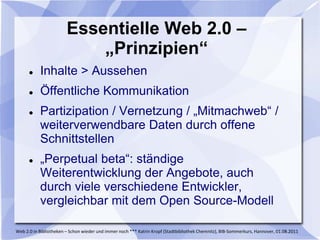 Essentielle Web 2.0 –
                            „Prinzipien“
          Inhalte > Aussehen
          Öffentliche Kommunikation
          Partizipation / Vernetzung / „Mitmachweb“ /
           weiterverwendbare Daten durch offene
           Schnittstellen
          „Perpetual beta“: ständige
           Weiterentwicklung der Angebote, auch
           durch viele verschiedene Entwickler,
           vergleichbar mit dem Open Source-Modell

Web 2.0 in Bibliotheken – Schon wieder und immer noch *** Katrin Kropf (Stadtbibliothek Chemnitz), BIB-Sommerkurs, Hannover, 01.08.2011
 