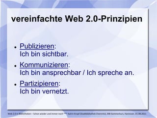 vereinfachte Web 2.0-Prinzipien


          Publizieren:
           Ich bin sichtbar.
          Kommunizieren:
           Ich bin ansprechbar / Ich spreche an.
          Partizipieren:
           Ich bin vernetzt.

Web 2.0 in Bibliotheken – Schon wieder und immer noch *** Katrin Kropf (Stadtbibliothek Chemnitz), BIB-Sommerkurs, Hannover, 01.08.2011
 