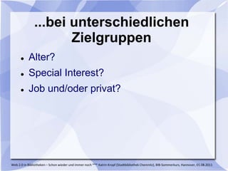 ...bei unterschiedlichen
                      Zielgruppen
          Alter?
          Special Interest?
          Job und/oder privat?




Web 2.0 in Bibliotheken – Schon wieder und immer noch *** Katrin Kropf (Stadtbibliothek Chemnitz), BIB-Sommerkurs, Hannover, 01.08.2011
 