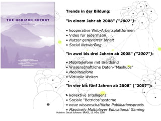 Trends in der Bildung: "in einem Jahr ab 2008"  ("2007") : k o operative Web-Arbeitsplattformen   Video  für jedermann   Nutzer generierter Inhalt Social Networking   "in zwei bis drei Jahren ab 2008"  ("2007") :   Mobiltelefone   mit Breitband Wissenschaftliche Daten-" Mashups " Mobiltelefone Virtuelle Welten "in vier bis fünf Jahren ab 2008" ("2007"):   k olle k tive Intelligen z   So z ial e   "Betriebs"systeme   neue wissenschaftliche Publikationspraxis Massively Multiplayer Educational Gaming  