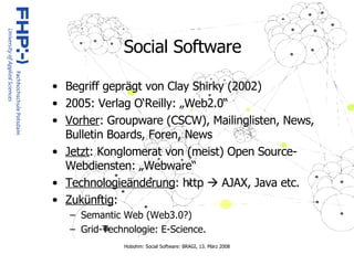 Social Software Begriff geprägt von Clay Shirky (2002) 2005: Verlag O‘Reilly: „Web2.0“ Vorher : Groupware (CSCW), Mailinglisten, News, Bulletin Boards, Foren, News Jetzt : Konglomerat von (meist) Open Source- Webdiensten: „Webware“ Technologieänderung : http    AJAX, Java etc. Zukünftig :  Semantic Web (Web3.0?) Grid-Technologie: E-Science. 