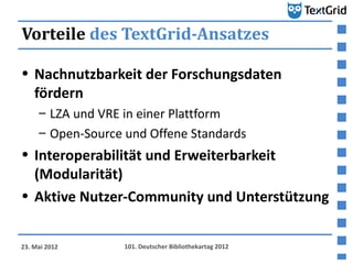 Vorteile des TextGrid-Ansatzes

• Nachnutzbarkeit der Forschungsdaten
  fördern
     – LZA und VRE in einer Plattform
     – Open-Source und Offene Standards
• Interoperabilität und Erweiterbarkeit
  (Modularität)
• Aktive Nutzer-Community und Unterstützung


23. Mai 2012       101. Deutscher Bibliothekartag 2012
 