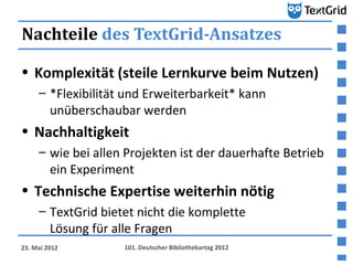 Nachteile des TextGrid-Ansatzes

• Komplexität (steile Lernkurve beim Nutzen)
     – *Flexibilität und Erweiterbarkeit* kann
       unüberschaubar werden
• Nachhaltigkeit
     – wie bei allen Projekten ist der dauerhafte Betrieb
       ein Experiment
• Technische Expertise weiterhin nötig
     – TextGrid bietet nicht die komplette
       Lösung für alle Fragen
23. Mai 2012        101. Deutscher Bibliothekartag 2012
 