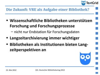 Die Zukunft: VRE als Aufgabe einer Bibliothek?

• Wissenschaftliche Bibliotheken unterstützen
  Forschung und Forschungsprozesse
     – nicht nur Endstation für Forschungsdaten
• Langzeitarchivierung immer wichtiger
• Bibliotheken als Institutionen bieten Lang-
  zeitperspektiven an



23. Mai 2012       101. Deutscher Bibliothekartag 2012
 
