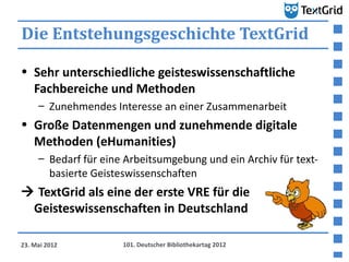 Die Entstehungsgeschichte TextGrid

• Sehr unterschiedliche geisteswissenschaftliche
  Fachbereiche und Methoden
     – Zunehmendes Interesse an einer Zusammenarbeit
• Große Datenmengen und zunehmende digitale
  Methoden (eHumanities)
     – Bedarf für eine Arbeitsumgebung und ein Archiv für text-
       basierte Geisteswissenschaften
 TextGrid als eine der erste VRE für die
 Geisteswissenschaften in Deutschland

23. Mai 2012          101. Deutscher Bibliothekartag 2012
 