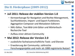 Die II. Förderphase (2009-2012)

• Juli 2011: Release der stabilen Version 1.0
     – Kernwerkzeuge für Navigation und Rechte-Management,
       Suchfunktionen, Import- und Export-Funktionen,
       Aggregation Composer und Metadaten-Editoren
     – XML-Editor, Text-Bild-Link-Editor und Wörterbuch-
       Recherche-Tool
     – Aufbau einer aktiven Community
• Mai 2012: Release der Version 2.0
     – zusätzliche fachwissenschaftliche Tools und Dienste
     – Erweiterung der Community: zahlreiche
       Forschungsprojekte und mehr als 1000 registrierte Nutzer!
23. Mai 2012          101. Deutscher Bibliothekartag 2012
 