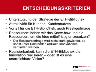 Unterstützung der Strategie der ETH-Bibliothek Attraktivität für Kunden, Kundennutzen Vorteil für die ETH-Bibliothek, auch Prestige/Image Ressourcen: haben wir das Know-how und die Ressourcen, um die Idee mittelfristig umzusetzen? Die Ressourcenfrage wird nicht stark gewichtet, da sonst unter Umständen radikale Innovationen verhindert werden. Realisierbarkeit: kann die ETH-Bibliothek die Innovation realisieren – oder ist es eine unerreichbare Vision? ENTSCHEIDUNGSKRITERIEN 