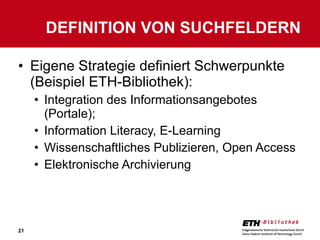 Eigene Strategie definiert Schwerpunkte (Beispiel ETH-Bibliothek): Integration des Informationsangebotes (Portale); Information Literacy, E-Learning Wissenschaftliches Publizieren, Open Access Elektronische Archivierung DEFINITION VON SUCHFELDERN 