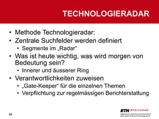 Methode Technologieradar: Zentrale Suchfelder werden definiert Segmente im „Radar“ Was ist heute wichtig, was wird morgen von Bedeutung sein? Innerer und äusserer Ring Verantwortlichkeiten zuweisen „ Gate-Keeper“ für die einzelnen Themen Verpflichtung zur regelmässigen Berichterstattung TECHNOLOGIERADAR 