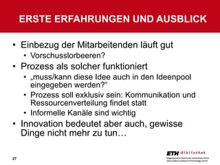 Einbezug der Mitarbeitenden läuft gut Vorschusslorbeeren? Prozess als solcher funktioniert „ muss/kann diese Idee auch in den Ideenpool eingegeben werden?“ Prozess soll exklusiv sein: Kommunikation und Ressourcenverteilung findet statt Informelle Kanäle sind wichtig Innovation bedeutet aber auch, gewisse Dinge nicht mehr zu tun… ERSTE ERFAHRUNGEN UND AUSBLICK 