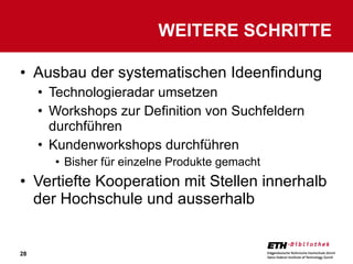 Ausbau der systematischen Ideenfindung Technologieradar umsetzen Workshops zur Definition von Suchfeldern durchführen Kundenworkshops durchführen Bisher für einzelne Produkte gemacht Vertiefte Kooperation mit Stellen innerhalb der Hochschule und ausserhalb WEITERE SCHRITTE 