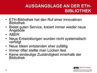 ETH-Bibliothek hat den Ruf einer innovativen Bibliothek Bietet guten Service, kreiert immer wieder neue Angebote ABER: Neue Entwicklungen wurden nicht systematisch verfolgt Neue Ideen entstanden eher zufällig Immer öfter stellte man Lücken fest Keine eindeutige Zuständigkeit innerhalb der Bibliothek AUSGANGSLAGE AN DER ETH-BIBLIOTHEK 