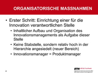 Erster Schritt: Einrichtung einer für die Innovation verantwortlichen Stelle Inhaltlicher Aufbau und Organisation des Innovationsmanagements als Aufgabe dieser Stelle Keine Stabstelle, sondern relativ hoch in der Hierarchie angesiedelt (neuer Bereich) Innovationsmanager = Produktmanager ORGANISATORISCHE MASSNAHMEN 