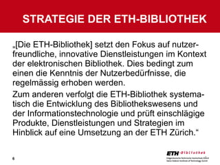 „ [Die ETH-Bibliothek] setzt den Fokus auf nutzer-freundliche, innovative Dienstleistungen im Kontext der elektronischen Bibliothek. Dies bedingt zum einen die Kenntnis der Nutzerbedürfnisse, die regelmässig erhoben werden.  Zum anderen verfolgt die ETH-Bibliothek systema-tisch die Entwicklung des Bibliothekswesens und der Informationstechnologie und prüft einschlägige Produkte, Dienstleistungen und Strategien im Hinblick auf eine Umsetzung an der ETH Zürich.“ STRATEGIE DER ETH-BIBLIOTHEK 