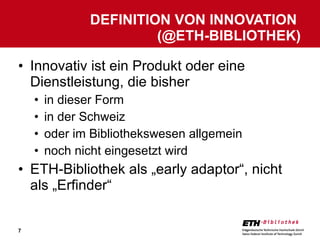 Innovativ ist ein Produkt oder eine Dienstleistung, die bisher in dieser Form in der Schweiz oder im Bibliothekswesen allgemein noch nicht eingesetzt wird ETH-Bibliothek als „early adaptor“, nicht als „Erfinder“ DEFINITION VON INNOVATION  (@ETH-BIBLIOTHEK) 