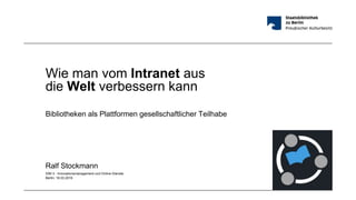 Wie man vom Intranet aus
die Welt verbessern kann
Bibliotheken als Plattformen gesellschaftlicher Teilhabe
Ralf Stockmann
IDM 3 - Innovationsmanagement und Online-Dienste
Berlin, 18.03.2016
 