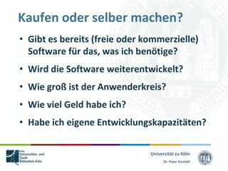 Kaufen oder selber machen?
• Gibt es bereits (freie oder kommerzielle)
  Software für das, was ich benötige?
• Wird die Software weiterentwickelt?
• Wie groß ist der Anwenderkreis?
• Wie viel Geld habe ich?
• Habe ich eigene Entwicklungskapazitäten?

                               Universität zu Köln
                                     Dr. Peter Kostädt
 