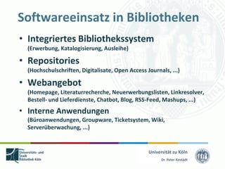 Softwareeinsatz in Bibliotheken
• Integriertes Bibliothekssystem
  (Erwerbung, Katalogisierung, Ausleihe)

• Repositories
  (Hochschulschriften, Digitalisate, Open Access Journals, ...)

• Webangebot
  (Homepage, Literaturrecherche, Neuerwerbungslisten, Linkresolver,
  Bestell- und Lieferdienste, Chatbot, Blog, RSS-Feed, Mashups, ...)
• Interne Anwendungen
  (Büroanwendungen, Groupware, Ticketsystem, Wiki,
  Serverüberwachung, ...)


                                                  Universität zu Köln
                                                        Dr. Peter Kostädt
 