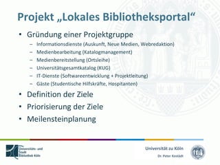 Projekt „Lokales Bibliotheksportal“
• Gründung einer Projektgruppe
   –   Informationsdienste (Auskunft, Neue Medien, Webredaktion)
   –   Medienbearbeitung (Katalogmanagement)
   –   Medienbereitstellung (Ortsleihe)
   –   Universitätsgesamtkatalog (KUG)
   –   IT-Dienste (Softwareentwicklung + Projektleitung)
   –   Gäste (Studentische Hilfskräfte, Hospitanten)

• Definition der Ziele
• Priorisierung der Ziele
• Meilensteinplanung


                                                   Universität zu Köln
                                                         Dr. Peter Kostädt
 