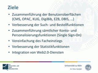 Ziele
• Zusammenführung der Benutzeroberflächen
  (CMS, OPAC, KUG, DigiBib, EZB, DBIS, …)
• Verbesserung der Such- und Bestellfunktionen
• Zusammenführung sämtlicher Konto- und
  Personalisierungsfunktionen (Single Sign-On)
• Vereinfachung des Facheinstiegs
• Verbesserung der Statistikfunktionen
• Integration von Web2.0-Diensten


                                    Universität zu Köln
                                          Dr. Peter Kostädt
 