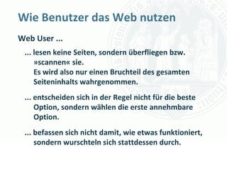 Wie Benutzer das Web nutzen
Web User ...
 ... lesen keine Seiten, sondern überfliegen bzw.
     »scannen« sie.
     Es wird also nur einen Bruchteil des gesamten
     Seiteninhalts wahrgenommen.
 ... entscheiden sich in der Regel nicht für die beste
     Option, sondern wählen die erste annehmbare
     Option.
 ... befassen sich nicht damit, wie etwas funktioniert,
     sondern wurschteln sich stattdessen durch.
                                       Universität zu Köln
                                             Dr. Peter Kostädt
 
