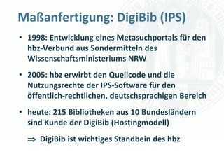 Maßanfertigung: DigiBib (IPS)
• 1998: Entwicklung eines Metasuchportals für den
  hbz-Verbund aus Sondermitteln des
  Wissenschaftsministeriums NRW
• 2005: hbz erwirbt den Quellcode und die
  Nutzungsrechte der IPS-Software für den
  öffentlich-rechtlichen, deutschsprachigen Bereich
• heute: 215 Bibliotheken aus 10 Bundesländern
  sind Kunde der DigiBib (Hostingmodell)
   DigiBib ist wichtiges Standbein des hbz
                                   Universität zu Köln
                                         Dr. Peter Kostädt
 