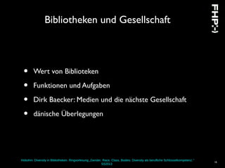 Hobohm: Diversity in Bibliotheken. Ringvorlesung „Gender, Race, Class, Bodies: Diversity als berufliche Schlüsselkompetenz.“
SS2013
16
Bibliotheken und Gesellschaft
• Wert von Biblioteken
• Funktionen und Aufgaben
• Dirk Baecker: Medien und die nächste Gesellschaft
• dänische Überlegungen
 