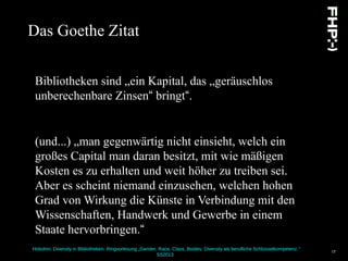 Hobohm: Diversity in Bibliotheken. Ringvorlesung „Gender, Race, Class, Bodies: Diversity als berufliche Schlüsselkompetenz.“
SS2013
17
Das Goethe Zitat
Bibliotheken sind „ein Kapital, das „geräuschlos
unberechenbare Zinsen“ bringt“.
(und...) „man gegenwärtig nicht einsieht, welch ein
großes Capital man daran besitzt, mit wie mäßigen
Kosten es zu erhalten und weit höher zu treiben sei.
Aber es scheint niemand einzusehen, welchen hohen
Grad von Wirkung die Künste in Verbindung mit den
Wissenschaften, Handwerk und Gewerbe in einem
Staate hervorbringen.“
 