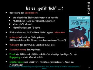 Hobohm: Diversity in Bibliotheken. Ringvorlesung „Gender, Race, Class, Bodies: Diversity als berufliche Schlüsselkompetenz.“
SS2013
43
Ist es „gefährlich“ ... ?
• Bedeutung der Sozialisation:
• der elterliche Bibliotheksbesuch alsVorbild
• Mütterliche Rolle der Bibliothekarinnen
• Väter alsVorleser?
• Identifikationsort / Stigma
• Bibliotheken und ihr Publikum bilden eigene Lebenswelt
• präskriptiv-femininer Bildungskanon
(Bibliothekskarte für Kinder: „ein kondensiertesVerbot“)
• Weltsicht der community: „sorting things out“
• Standardisierung des Angebots
• Erotik der Bibliothek: „Bibliotheksflirt“ -> niedrigschwelliger Ort der
Begegnung und der Gemeinschaft
• enabling space und kreativer - nicht kategorisierbarer - Raum der
Möglichkeiten
 