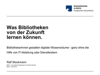 Was Bibliotheken
von der Zukunft
lernen können.
BibliothekarInnen gestalten digitale Wissensräume - ganz ohne die
Hilfe von IT-Abteilung oder Dienstleistern
Ralf Stockmann
IDM 3 - Innovationsmanagement und Online Dienste
Berlin, 16.03.2016
 