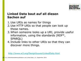 Linked Data baut auf all diesen 
Sachen auf 
| 61 | Bibliotheksdatenpublikation und Linked Data | 11. September 2014 
27 
1.Use URIs as names for things 
2.Use HTTP URIs so that people can look up 
those names. 
3.When someone looks up a URI, provide useful 
information, using the standards (RDF*, 
SPARQL) 
4. Include links to other URIs so that they can 
discover more things. 
http://www.w3.org/DesignIssues/LinkedData.html 
 