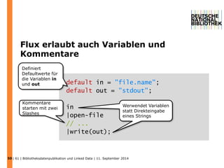 Flux erlaubt auch Variablen und 
Kommentare 
50 
default in = "file.name"; 
default out = "stdout"; 
in 
|open-file 
// ... 
|write(out); 
Definiert 
Defaultwerte für 
die Variablen in 
und out 
Kommentare 
starten mit zwei 
Slashes 
Werwendet Variablen 
statt Direkteingabe 
eines Strings 
| 61 | Bibliotheksdatenpublikation und Linked Data | 11. September 2014 
 