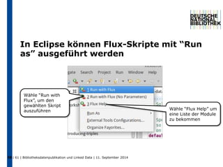 In Eclipse können Flux-Skripte mit “Run 
as” ausgeführt werden 
Wähle “Run with 
Flux”, um den 
gewählten Skript 
auszuführen Wähle “Flux Help” um 
58 | 61 | Bibliotheksdatenpublikation und Linked Data | 11. September 2014 
eine Liste der Module 
zu bekommen 
 