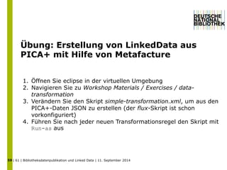 Übung: Erstellung von LinkedData aus 
PICA+ mit Hilfe von Metafacture 
1. Öffnen Sie eclipse in der virtuellen Umgebung 
2. Navigieren Sie zu Workshop Materials / Exercises / data-transformation 
3. Verändern Sie den Skript simple-transformation.xml, um aus den 
PICA+-Daten JSON zu erstellen (der flux-Skript ist schon 
vorkonfiguriert) 
4. Führen Sie nach jeder neuen Transformationsregel den Skript mit 
Run-as aus 
| 61 | Bibliotheksdatenpublikation und 59 Linked Data | 11. September 2014 
 