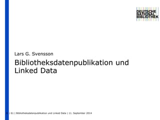 Lars G. Svensson 
Bibliotheksdatenpublikation und 
Linked Data 
| 61 | Bibliotheksdatenpublikation und 1 Linked Data | 11. September 2014 
 