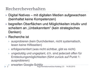 RechercheverhaltenDigital Natives – mit digitalen Medien aufgewachsen (beinhaltet keine Kompetenzen)begreifen Oberflächen und Möglichkeiten intuitiv und scheitern an „Unbekanntem“ (kein strategisches Denken)Recherche ist ausprobieren (kein Durchdenken, nicht systematisch, lesen keine Hilfeseiten)erfolgsorientiert (was nicht sichtbar, gibt es nicht)ungeduldig und ungeplant, d.h. sind jederzeit offen für Entdeckungsmöglichkeiten (führt zurück auf Punkt 1: ausprobieren)erwarten Google-Schlitz14.09.20102Argumentationsstütze Katalog 2.0