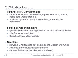 OPAC-Rechercheverlangt i.d.R. Vorkenntnisseunbekannt: Unterschiede Monographie, Periodica,  Artikel, Boole‘sche Operatoren u.a.Suchstrategien für Literaturbeschaffung, thematische Recherchebietet bei Vorkenntnissen:spezifische Recherchemöglichkeiten für eine effiziente Suchealle SuchfunktionalitätenBerücksichtigung NormdateienNachteilezu wenig Direktzugriffe auf elektronische Medien und Artikelzu komplizierte Nutzungsbedingungengeringe Fehlertoleranz (Rechtschreibfehler)14.09.20103Argumentationsstütze Katalog 2.0