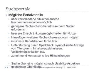 SuchportaleMögliche Portalvorteileüber verschiedene bibliothekarische Rechercheressourcen möglichgeringere Recherchevorkenntnisse beim Nutzer erforderlichbessere Einschränkungsmöglichkeiten für NutzerHinzufügen weiterer Rechercheressourcen möglichintuitivere Benutzbarkeit für NutzerUnterstützung durch Spellcheck, symbolisierte Anzeige von Titelcovern, Inhaltsverzeichnissen, Volltextmöglichkeiten etc.zunehmend kontextsensitive HilfestellungenSuche über eine möglichst nach Usability-Aspekten gestalteten Oberfläche14.09.20104Argumentationsstütze Katalog 2.0