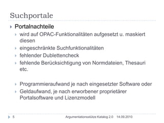 SuchportalePortalnachteilewird auf OPAC-Funktionalitäten aufgesetzt u. maskiert dieseneingeschränkte Suchfunktionalitätenfehlender Dublettencheckfehlende Berücksichtigung von Normdateien, Thesauri etc.Programmieraufwand je nach eingesetzter Software oder Geldaufwand, je nach erworbener proprietärer Portalsoftware und Lizenzmodell14.09.20105Argumentationsstütze Katalog 2.0