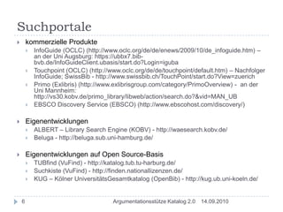 Suchportalekommerzielle ProdukteInfoGuide (OCLC) (http://www.oclc.org/de/de/enews/2009/10/de_infoguide.htm) – an der Uni Augsburg: https://ubbx7.bib-bvb.de/InfoGuideClient.ubasis/start.do?Login=igubaTouchpoint (OCLC) (http://www.oclc.org/de/de/touchpoint/default.htm) – Nachfolger InfoGuide; SwissBib - http://www.swissbib.ch/TouchPoint/start.do?View=zuerichPrimo (Exlibris) (http://www.exlibrisgroup.com/category/PrimoOverview) -  an der Uni Mannheim: http://vs30.kobv.de/primo_library/libweb/action/search.do?&vid=MAN_UBEBSCO Discovery Service (EBSCO) (http://www.ebscohost.com/discovery/) EigenentwicklungenALBERT – Library Search Engine (KOBV) - http://waesearch.kobv.de/Beluga - http://beluga.sub.uni-hamburg.de/Eigenentwicklungen auf Open Source-BasisTUBfind (VuFind) - http://katalog.tub.tu-harburg.de/Suchkiste (VuFind) - http://finden.nationallizenzen.de/KUG – Kölner UniversitätsGesamtkatalog (OpenBib) - http://kug.ub.uni-koeln.de/14.09.20106Argumentationsstütze Katalog 2.0