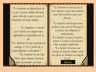 * Le bonheur ne consiste pas à faire toujours ce que nous aimons, mais bien à aimer ce que nous faisons.  * Le bonheur naît lorsque nous mettons notre coeur à l’ouvrage et le faisons avec allégresse et enthousiasme.  * Le bonheur n’a pas de recettes.. chacun le cuisine et l’assaisonne selon sa propre méditation.  * Le bonheur n’est pas une auberge au long du chemin, sinon une façon de cheminer au long de la vie!  * Le bonheur ne dépend pas de ce qui se passe autour de nous, mais bien de ce qui se passe à l’intérieur de nous-mêmes.  * Le bonheur se mesure par l’esprit avec lequel nous affrontons les problèmes de la vie. * Le bonheur est une question de courage. C’est si facile de se sentir déprimé et desespéré !  * Le bonheur est un état d’âme; nous sommes heureux dans la mesure  où nous décidons de l’être. Retour 