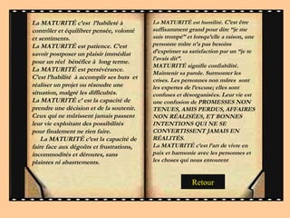 La MATURITÉ c’est  l’habileté à contrôler et équilibrer pensée, volonté et sentiments.  La MATURITÉ est patience. C’est  savoir postposer un plaisir immédiat pour un réel  bénéfice à  long terme. La MATURITÉ est persévérance. C’est l’habilité  à accomplir ses buts  et réaliser un projet ou résoudre une situation, malgré les difficultés.  La MATURITÉ c’ est la capacité de prendre une décision et de la soutenir. Ceux qui ne mûrissent jamais passent leur vie exploitant des possibilités pour finalement ne rien faire.  La MATURITÉ c’est la capacité de faire face aux dégoûts et frustrations, incommodités et déroutes, sans plaintes ni abasttements.  La MATURITÉ est humilité . C’est être suffisamment grand pour dire “je me suis trompé” et lorsqu’elle a raison, une personne mûre n’a pas besoins d’exprimer sa satisfaction par un “je te l’avais dit”.  MATURITÉ signifie confiabilité. Maintenir sa parole. Surmonter les crises. Les personnes non mûres  sont les expertes de l’excuse; elles sont confuses et désorganisées. Leur vie est une confusion de PROMESSES NON TENUES, AMIS PERDUS, AFFAIRES NON RÉALISÉES, ET BONNES INTENTIONS QUI NE SE CONVERTISSENT JAMAIS EN RÉALITÉS.  La MATURITÉ c’est l’art de vivre en paix et harmonie avec les personnes et les choses qui nous entourent Retour 