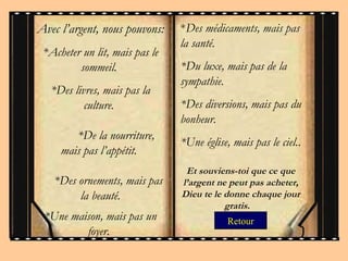 Retour Avec l’argent, nous pouvons : * Acheter un lit, mais pas le sommeil.  *Des livres, mais pas la culture.     *De la nourriture, mais pas l’appétit.     *Des ornements, mais pas la beauté. * Une maison, mais pas un foyer.  * Des médicaments, mais pas la santé.  *Du luxe, mais pas de la sympathie.   * Des diversions, mais pas du bonheur.  * Une église, mais pas le ciel. . Et souviens-toi que ce que l’argent ne peut pas acheter, Dieu te le donne chaque jour gratis.  
