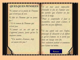 Retour *L’amour est la poésie de l’homme qui n’écrit pas de vers.  *L’idée de l’homme qui ne pense pas !  * Et le roman de l’homme qui n’écrit pas.  *L’amour est un art qui ne s’apprend jamais, parce   qu’on l’a toujours connu.  * Il est tout aussi impossible d’éteindre le feu de l’amour avec des paroles que d’aviver un feu avec de la neige.  * En matière d’amour, trop est encore très peu ! * Pour se comprendre il faut se ressembler, mais pour s’aimer, il faut être un peu différents. QUELQUES PENSEES: * Si ton esprit vole vers l’infini, préoccupé de découvrir et de définir ce qu’est l’amour, ne te perds pas dans un voyage sans fin.  Sois seulement patient et commence par t’aimer toi-même.  
