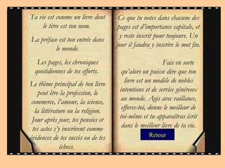 Retour Ce que tu notes dans chacune des pages est d’importance capitale, et y reste inscrit pour toujours. Un jour il faudra y inscrire le mot fin.  Fais en sorte qu’alors on puisse dire que ton livre est un modèle de nobles intentions et de service généreux au monde. Agis avec vaillance, efforce-toi, donne le meilleur de toi-même et tu apparaîtras écrit dans le meilleur livre de ta vie. Ta vie est comme un livre dont le titre est ton nom.  La préface est ton entrée dans le monde. Les pages, les chroniques quotidiennes de tes efforts.  Le thème principal de ton livre peut être la profession, le commerce, l’amour, la science, la littérature ou la religion. Jour après jour, tes pensées et tes actes s’y inscrivent comme évidences de tes succès ou de tes échecs.  