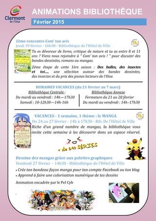 ANIMATIONS BIBLIOTHḔQUE
Février 2015
2ème rencontre Com’ ton avis
Jeudi 19 fevrier - 16h30 - Bibliotheque de l’Hotel de Ville
Tu es dévoreur de livres, critique de nature et tu as entre 8 et 11
ans ? Viens nous rejoindre à “ Com’ ton avis ! ” pour discuter des
bandes-dessinées, romans ou mangas.
2ème étape de cette 1ère saison : Des bulles, des insectes
et toi…, une sélection autour des bandes dessinées,
des insectes et du prix des jeunes lecteurs de l’Oise.
HORAIRES VACANCES (du 21 février au 7 mars)
Bibliothèque Centrale : Bibliothèque Annexe
Du mardi au vendredi : 14h—17h30 Fermeture du 21 au 28 février
Samedi : 10-12h30—14h-16h Du mardi au vendredi : 14h–17h30
VACANCES - 1 semaine, 1 thème : le MANGA
Du 24 au 27 fevrier - 14h a 17h30 - Bib. De l’Hotel de Ville
Riche d’un grand nombre de mangas, la bibliothèque vous
invite cette semaine à les découvrir dans un espace réservé.
Dessine des mangas grâce aux palettes graphiques
Vendredi 27 fevrier - 14h30 - Bibliotheque de l’Hotel de Ville
 Crée ton bandeau façon manga pour ton compte Facebook ou ton blog
 Apprend à faire une colorisation numérique de tes dessins
Animation encadree par le Pel Cyb
.
 