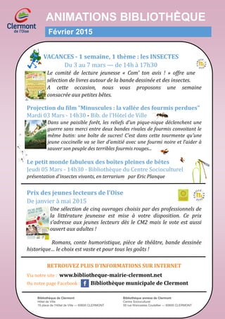 ANIMATIONS BIBLIOTHḔQUE
Février 2015
VACANCES - 1 semaine, 1 thème : les INSECTES
Du 3 au 7 mars — de 14h a 17h30
Le comité de lecture jeunesse « Com’ ton avis ! » offre une
sélection de livres autour de la bande dessinée et des insectes.
A cette occasion, nous vous proposons une semaine
consacrée aux petites bêtes.
Projection du film "Minuscules : la vallée des fourmis perdues"
Mardi 03 Mars - 14h30 - Bib. de l'Hotel de Ville
Dans une paisible forêt, les reliefs d’un pique-nique déclenchent une
guerre sans merci entre deux bandes rivales de fourmis convoitant le
même butin: une boîte de sucres! C’est dans cette tourmente qu’une
jeune coccinelle va se lier d’amitié avec une fourmi noire et l’aider à
sauver son peuple des terribles fourmis rouges...
Le petit monde fabuleux des boîtes pleines de bêtes
Jeudi 05 Mars - 14h30 - Bibliotheque du Centre Socioculturel
présentation d'insectes vivants, en terrarium par Eric Planque
Prix des jeunes lecteurs de l’Oise
De janvier a mai 2015
Une sélection de cinq ouvrages choisis par des professionnels de
la littérature jeunesse est mise à votre disposition. Ce prix
s'adresse aux jeunes lecteurs dès le CM2 mais le vote est aussi
ouvert aux adultes !
Romans, conte humoristique, pièce de théâtre, bande dessinée
historique… le choix est vaste et pour tous les goûts !
RETROUVEZ PLUS D’INFORMATIONS SUR INTERNET
Via notre site : www.bibliotheque-mairie-clermont.net
Ou notre page Facebook : Bibliothèque municipale de Clermont
Bibliothèque de Clermont Bibliothèque annexe de Clermont
Hôtel de Ville Centre Socioculturel
19 place de l’Hôtel de Ville — 60600 CLERMONT 59 rue Wenceslas Coutellier — 60600 CLERMONT
 