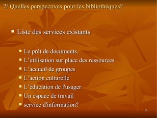 2/ Quelles perspectives pour les bibliothèques? Liste des services existants Le prêt de documents.  L’utilisation sur place des ressources L’accueil de groupes  L’action culturelle  L’éducation de l'usager Un espace de travail service d'information? 