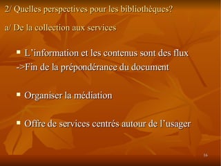 2/ Quelles perspectives pour les bibliothèques? a/ De la collection aux services L’information et les contenus sont des flux ->Fin de la prépondérance du document Organiser la médiation Offre de services centrés autour de l’usager 